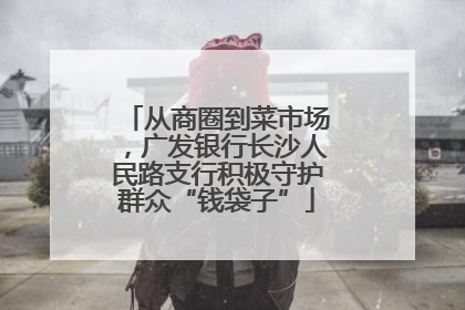 从商圈到菜市场，广发银行长沙人民路支行积极守护群众“钱袋子”
