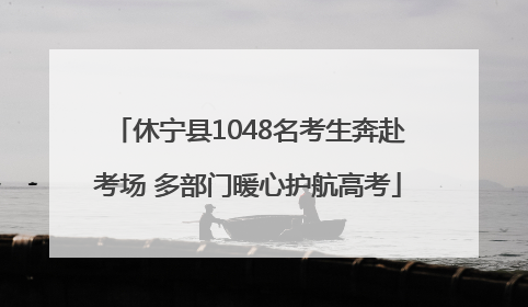 休宁县1048名考生奔赴考场 多部门暖心护航高考