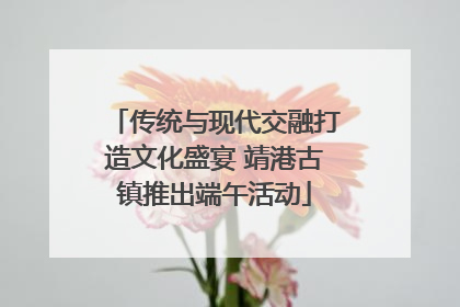 传统与现代交融打造文化盛宴 靖港古镇推出端午活动