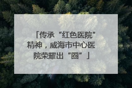 传承“红色医院”精神，威海市中心医院荣耀出“圈”