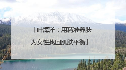 叶海洋：用精准养肤为女性找回肌肤平衡