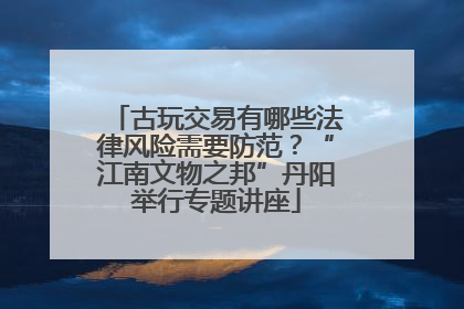 古玩交易有哪些法律风险需要防范？“江南文物之邦”丹阳举行专题讲座