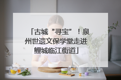 古城“寻宝”！泉州世遗文保学堂走进鲤城临江街道