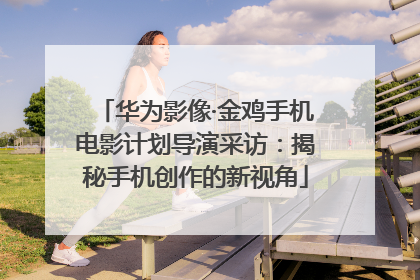 华为影像·金鸡手机电影计划导演采访：揭秘手机创作的新视角