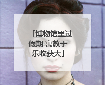博物馆里过假期 寓教于乐收获大