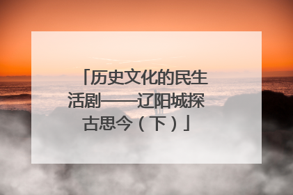 历史文化的民生活剧——辽阳城探古思今（下）