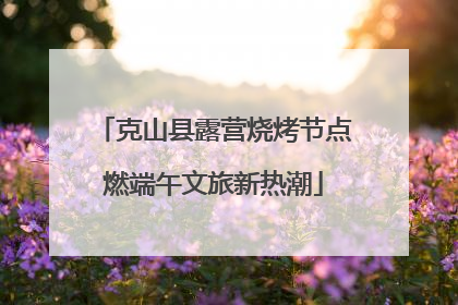 克山县露营烧烤节点燃端午文旅新热潮