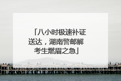 八小时极速补证送达，湖南警邮解考生燃眉之急