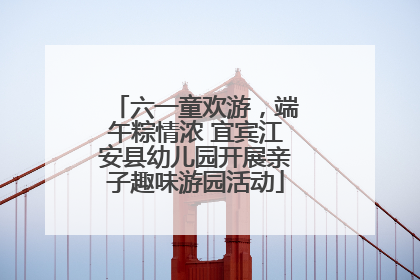 六一童欢游，端午粽情浓 宜宾江安县幼儿园开展亲子趣味游园活动