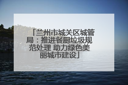 兰州市城关区城管局：推进餐厨垃圾规范处理 助力绿色美丽城市建设