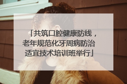 共筑口腔健康防线，老年规范化牙周病防治适宜技术培训班举行