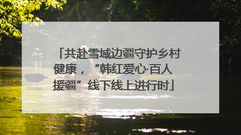 共赴雪域边疆守护乡村健康，“韩红爱心·百人援疆”线下线上进行时