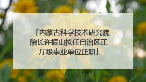 内蒙古科学技术研究院院长许振山拟任自治区正厅级事业单位正职