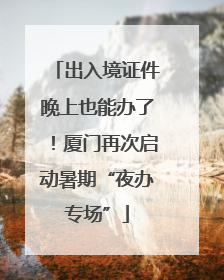 出入境证件晚上也能办了！厦门再次启动暑期“夜办专场”