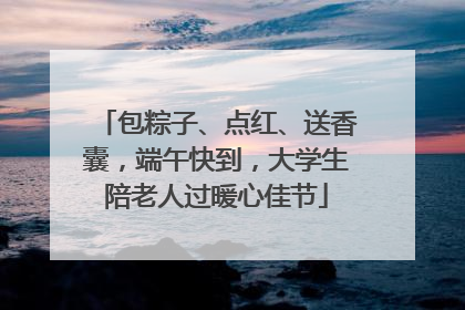 包粽子、点红、送香囊，端午快到，大学生陪老人过暖心佳节
