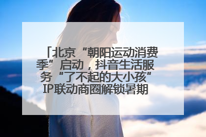 北京“朝阳运动消费季”启动，抖音生活服务“了不起的大小孩”IP联动商圈解锁暑期亲子消费新场景