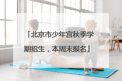 北京市少年宫秋季学期招生，本周末报名