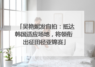 吴艳妮发自拍：抵达韩国适应场地，将领衔出征田径亚锦赛