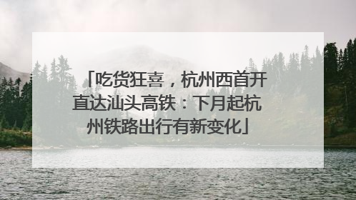 吃货狂喜，杭州西首开直达汕头高铁：下月起杭州铁路出行有新变化