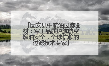 固安县中航油过滤器材：军工品质护航航空燃油安全，全球信赖的过滤技术专家