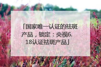 国家唯一认证的祛斑产品，锁定：央视6.18认证祛斑产品