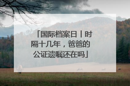 国际档案日丨时隔十几年，爸爸的公证遗嘱还在吗