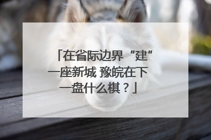在省际边界“建”一座新城 豫皖在下一盘什么棋？