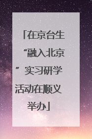 在京台生“融入北京”实习研学活动在顺义举办