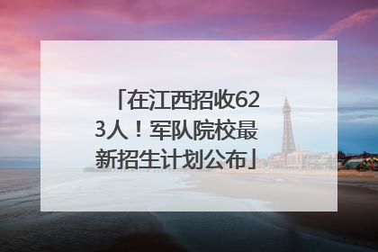 在江西招收623人！军队院校最新招生计划公布