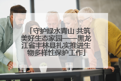 守护绿水青山 共筑美好生态家园——黑龙江省丰林县扎实推进生物多样性保护工作