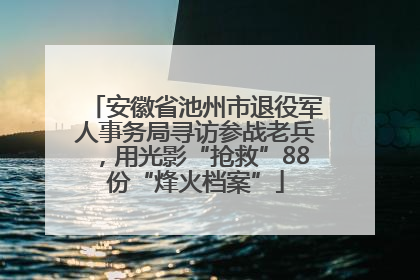 安徽省池州市退役军人事务局寻访参战老兵，用光影“抢救”88份“烽火档案”