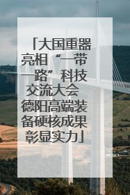大国重器亮相“一带一路”科技交流大会 德阳高端装备硬核成果彰显实力