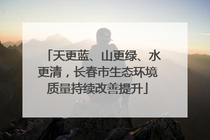 天更蓝、山更绿、水更清，长春市生态环境质量持续改善提升