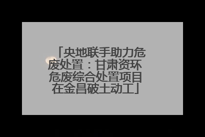 央地联手助力危废处置：甘肃资环危废综合处置项目在金昌破土动工