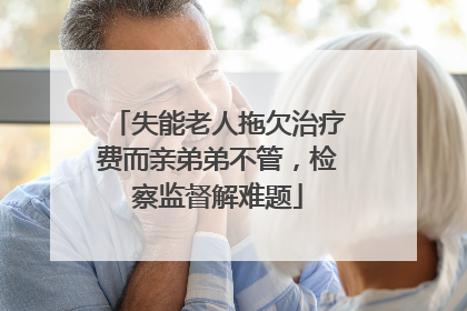失能老人拖欠治疗费而亲弟弟不管，检察监督解难题