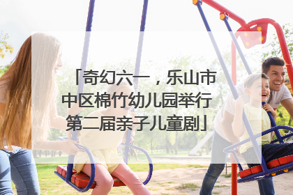 奇幻六一，乐山市中区棉竹幼儿园举行第二届亲子儿童剧