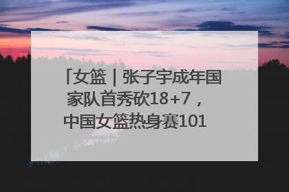 女篮｜张子宇成年国家队首秀砍18+7，中国女篮热身赛101比55大胜波黑
