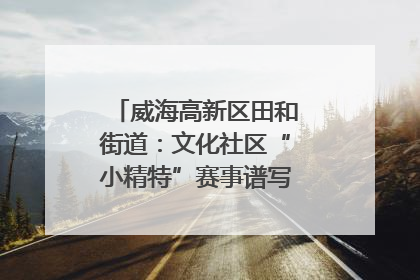 威海高新区田和街道：文化社区“小精特”赛事谱写文化赋能新乐章
