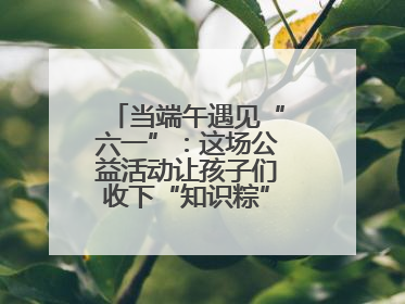 当端午遇见“六一”：这场公益活动让孩子们收下“知识粽”与“成长礼”