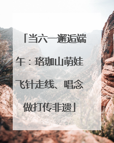 当六一邂逅端午：珞珈山萌娃飞针走线、唱念做打传非遗