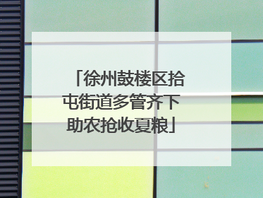 徐州鼓楼区拾屯街道多管齐下助农抢收夏粮