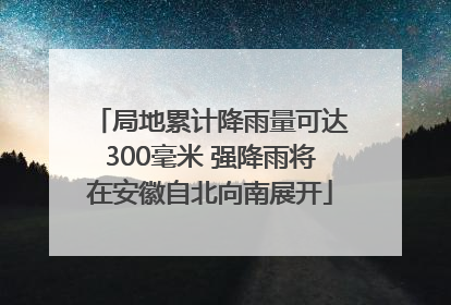 局地累计降雨量可达300毫米 强降雨将在安徽自北向南展开