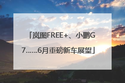 岚图FREE+、小鹏G7……6月重磅新车展望
