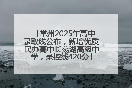 常州2025年高中录取线公布，新增优质民办高中长荡湖高级中学，录控线420分
