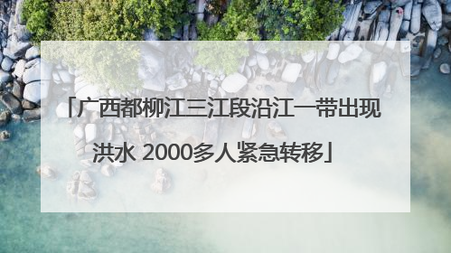 广西都柳江三江段沿江一带出现洪水 2000多人紧急转移