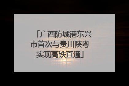 广西防城港东兴市首次与贵川陕粤实现高铁直通