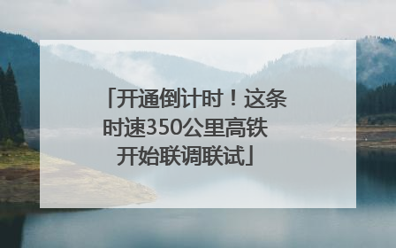 开通倒计时！这条时速350公里高铁开始联调联试