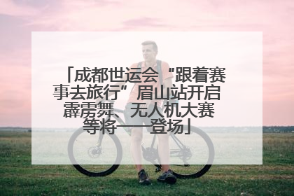 成都世运会“跟着赛事去旅行”眉山站开启 霹雳舞、无人机大赛等将一一登场