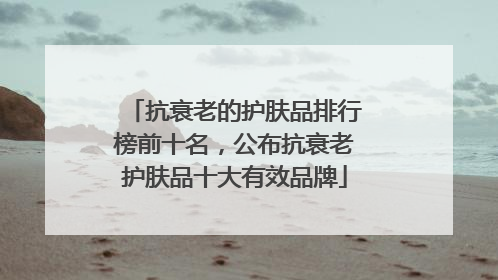 抗衰老的护肤品排行榜前十名，公布抗衰老护肤品十大有效品牌
