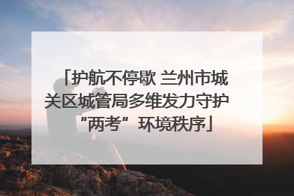 护航不停歇 兰州市城关区城管局多维发力守护“两考”环境秩序
